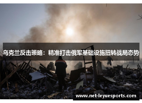 乌克兰反击策略：精准打击俄军基础设施扭转战局态势
