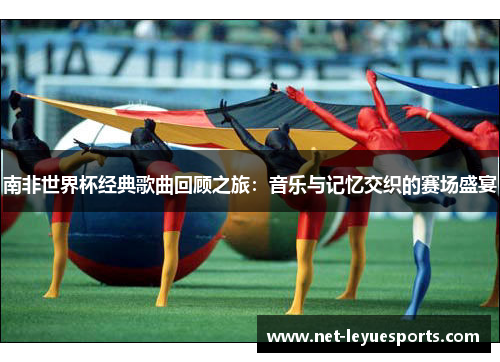 南非世界杯经典歌曲回顾之旅：音乐与记忆交织的赛场盛宴
